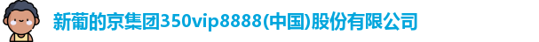 新葡的京集团350vip8888(中国)股份有限公司